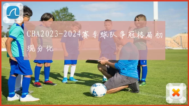 CBA2023-2024赛季球队争冠格局初现分化