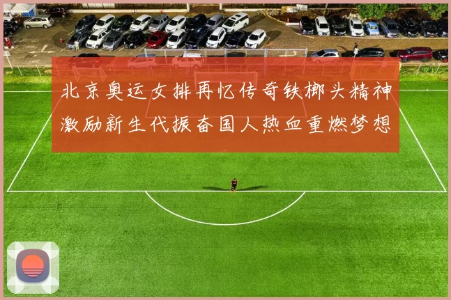 北京奥运女排再忆传奇铁榔头精神激励新生代振奋国人热血重燃梦想