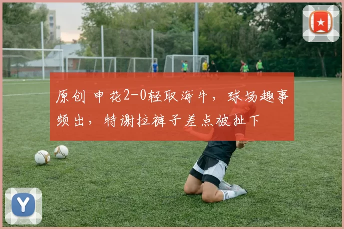 原创 申花2-0轻取海牛，球场趣事频出，特谢拉裤子差点被扯下