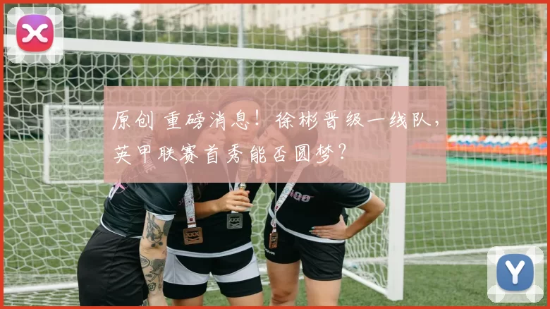 原创 重磅消息！徐彬晋级一线队，英甲联赛首秀能否圆梦？