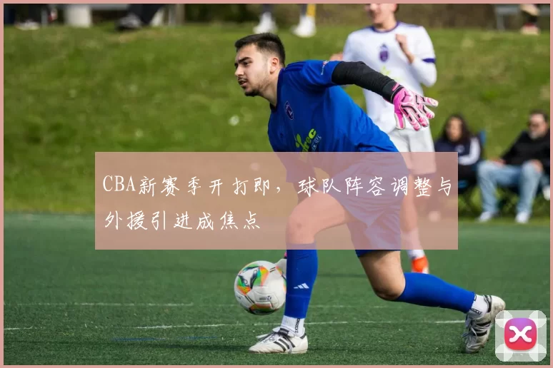 CBA新赛季开打即,球队阵容调整与外援引进成焦点
