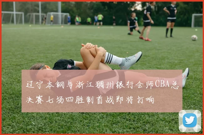 辽宁本钢与浙江稠州银行会师CBA总决赛七场四胜制首战即将打响