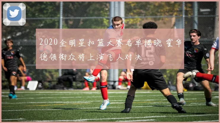 2020全明星扣篮大赛名单揭晓 霍华德领衔众将上演飞人对决