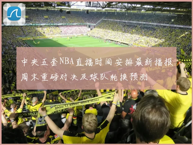 中央五套NBA直播时间安排最新播报周末重磅对决及球队轮换预测