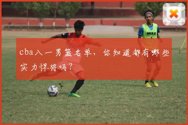 cba八一男篮名单，你知道都有哪些实力悍将吗？