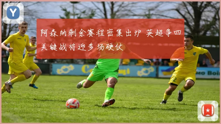 阿森纳剩余赛程密集出炉 英超争四关键战将迎多场硬仗