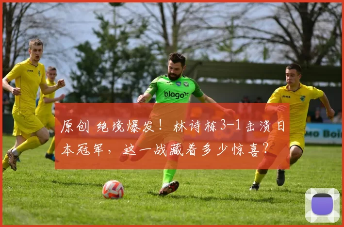 原创 绝境爆发！林诗栋3-1击溃日本冠军，这一战藏着多少惊喜？