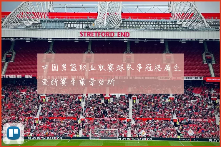 中国男篮职业联赛球队争冠格局生变新赛季前景分析