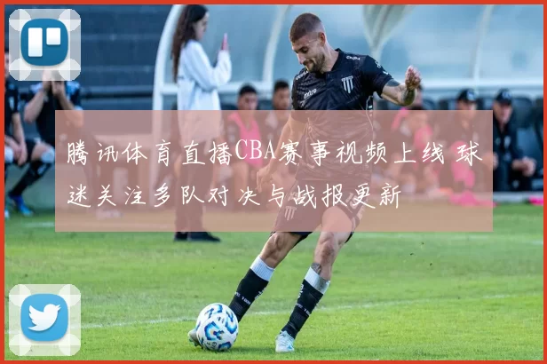 腾讯体育直播CBA赛事视频上线 球迷关注多队对决与战报更新