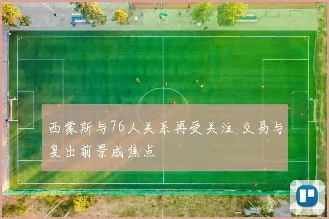 西蒙斯与76人关系再受关注 交易与复出前景成焦点