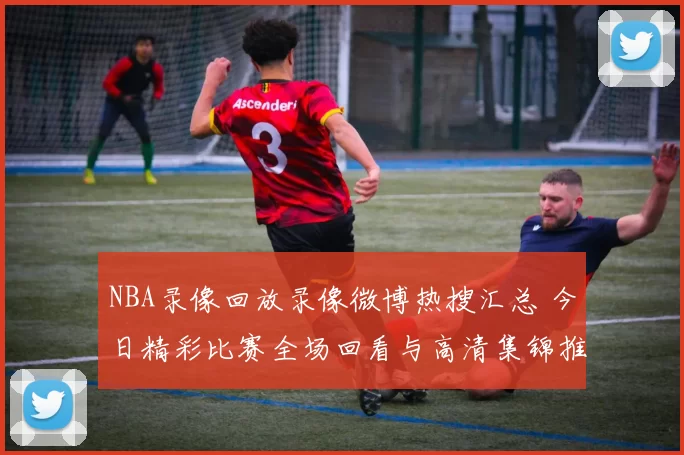 NBA录像回放录像微博热搜汇总 今日精彩比赛全场回看与高清集锦推荐