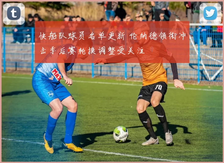 快船队球员名单更新 伦纳德领衔冲击季后赛轮换调整受关注