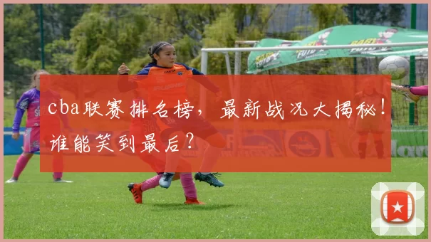 cba联赛排名榜，最新战况大揭秘！谁能笑到最后？