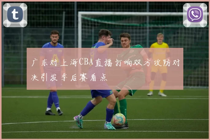 广东对上海CBA直播打响双方攻防对决引发季后赛看点