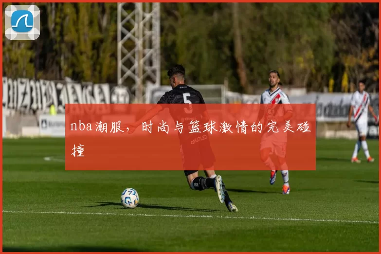 nba潮服,时尚与篮球激情的完美碰撞