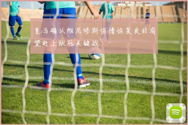 皇马确认维尼修斯伤情恢复良好有望赶上欧冠关键战