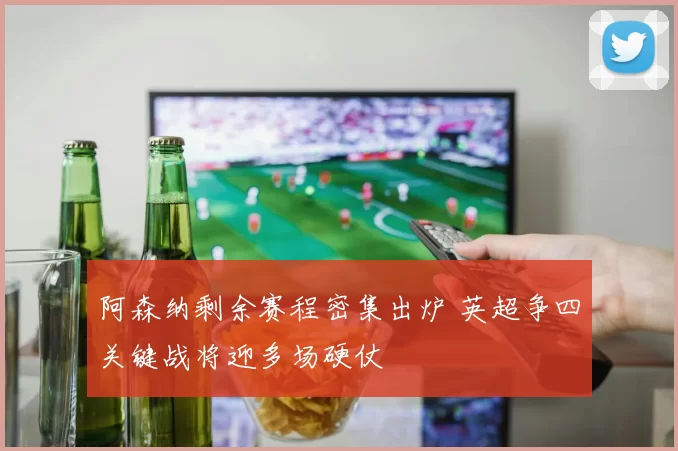 阿森纳剩余赛程密集出炉 英超争四关键战将迎多场硬仗