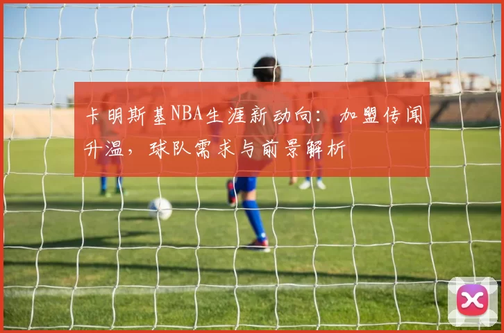 卡明斯基NBA生涯新动向：加盟传闻升温，球队需求与前景解析