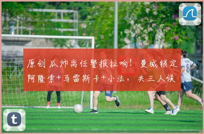 原创 瓜帅离任警报拉响！曼城锁定阿隆索+马雷斯卡+小法，共三人候选！