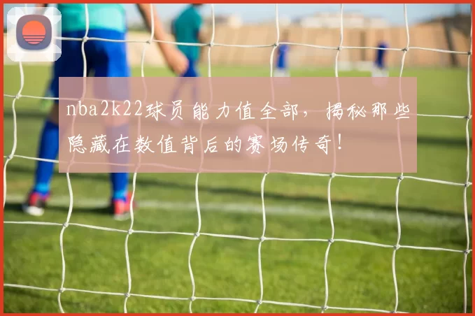 nba2k22球员能力值全部,揭秘那些隐藏在数值背后的赛场传奇!