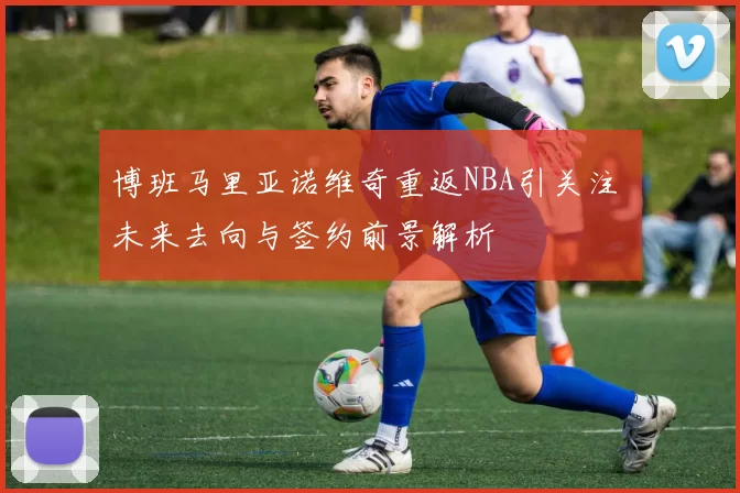 博班马里亚诺维奇重返NBA引关注 未来去向与签约前景解析
