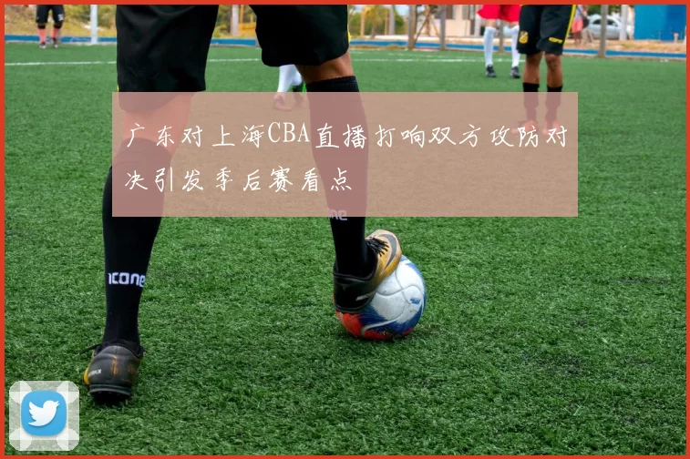 广东对上海CBA直播打响双方攻防对决引发季后赛看点