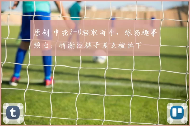 原创 申花2-0轻取海牛，球场趣事频出，特谢拉裤子差点被扯下