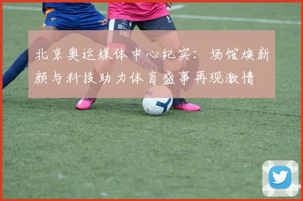 北京奥运媒体中心纪实:场馆焕新颜与科技助力体育盛事再现激情