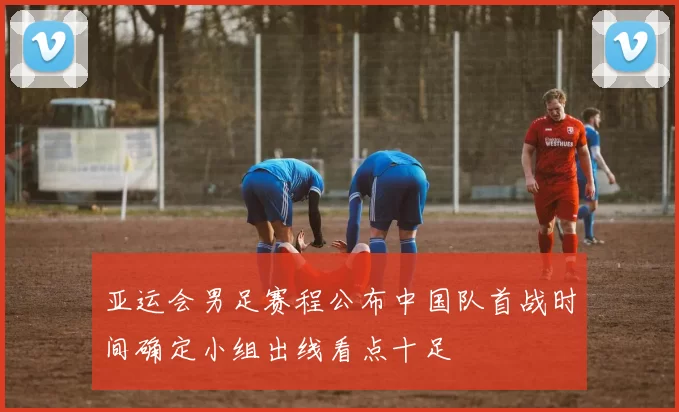 亚运会男足赛程公布中国队首战时间确定小组出线看点十足