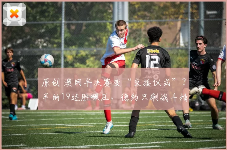 原创 澳网半决赛变“交接仪式”？辛纳19连胜碾压，德约只剩战斗精神！