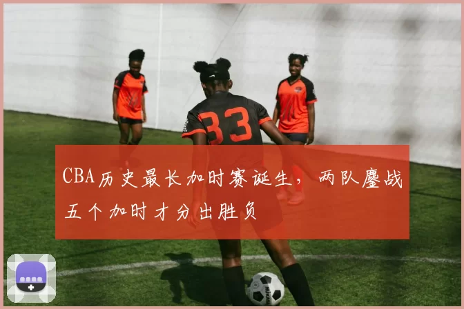 CBA历史最长加时赛诞生,两队鏖战五个加时才分出胜负