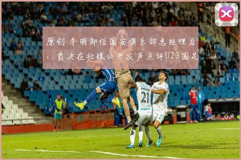 原创 李明卸任国安俱乐部总经理后,首次在社媒公开发声点评U23国足,引发热议