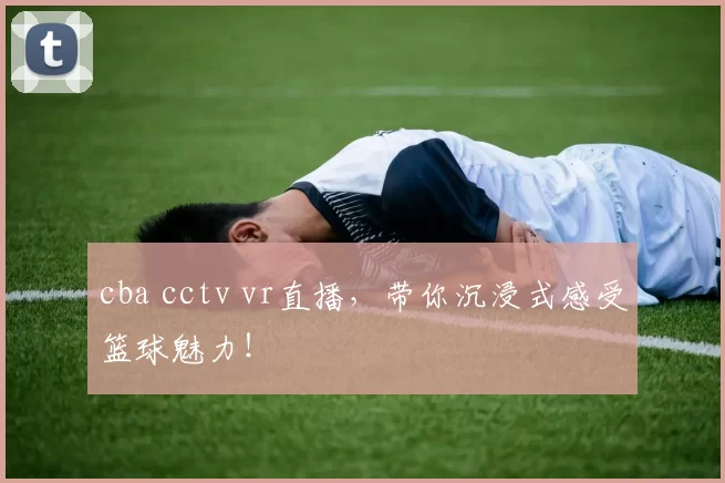 cba cctv vr直播，带你沉浸式感受篮球魅力！