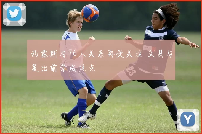 西蒙斯与76人关系再受关注 交易与复出前景成焦点