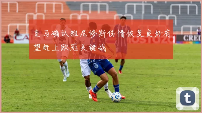 皇马确认维尼修斯伤情恢复良好有望赶上欧冠关键战