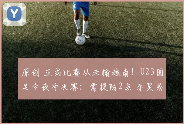 原创 正式比赛从未输越南！U23国足今夜冲决赛：需提防2点 李昊或再封神