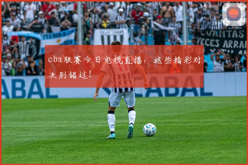 cba联赛今日电视直播，这些精彩对决别错过！