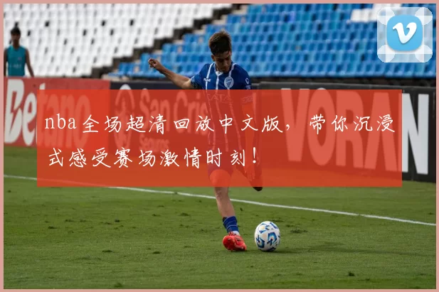 nba全场超清回放中文版，带你沉浸式感受赛场激情时刻！