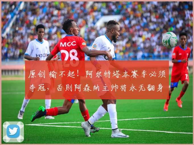 原创 输不起！阿尔特塔本赛季必须夺冠，否则阿森纳主帅将永无翻身之日