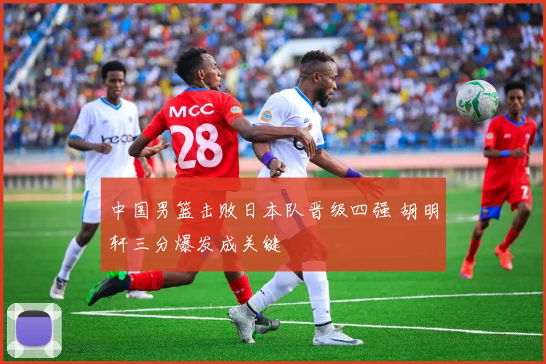 中国男篮击败日本队晋级四强 胡明轩三分爆发成关键
