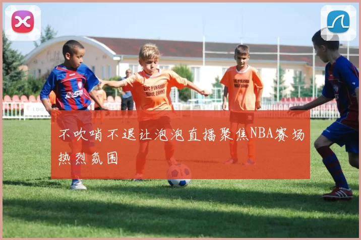 不吹哨不退让泡泡直播聚焦NBA赛场热烈氛围