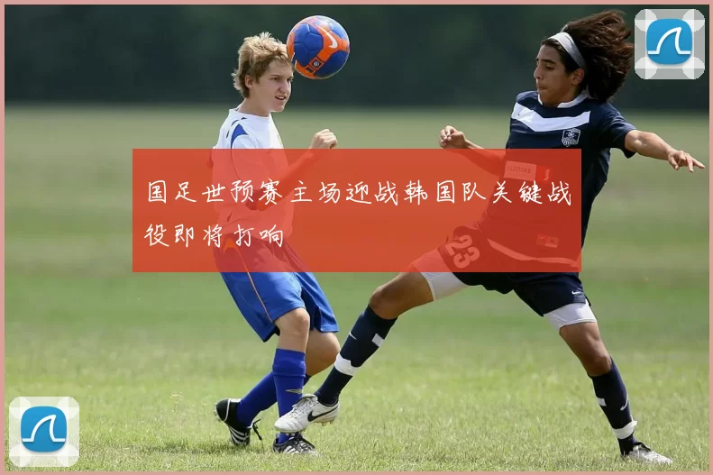 国足世预赛主场迎战韩国队关键战役即将打响
