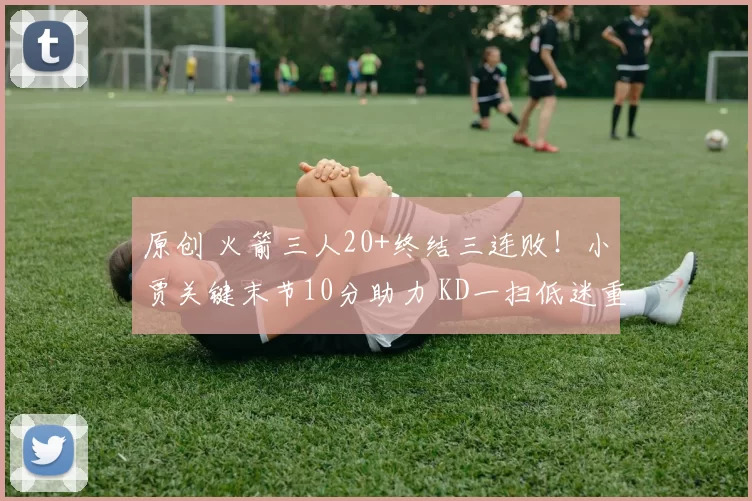 原创 火箭三人20+终结三连败！小贾关键末节10分助力 KD一扫低迷重振士气