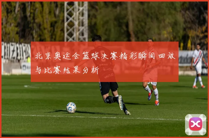 北京奥运会篮球决赛精彩瞬间回放与比赛结果分析