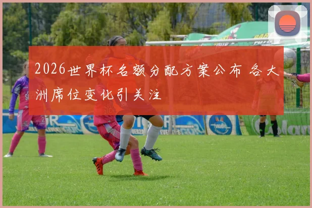 2026世界杯名额分配方案公布 各大洲席位变化引关注