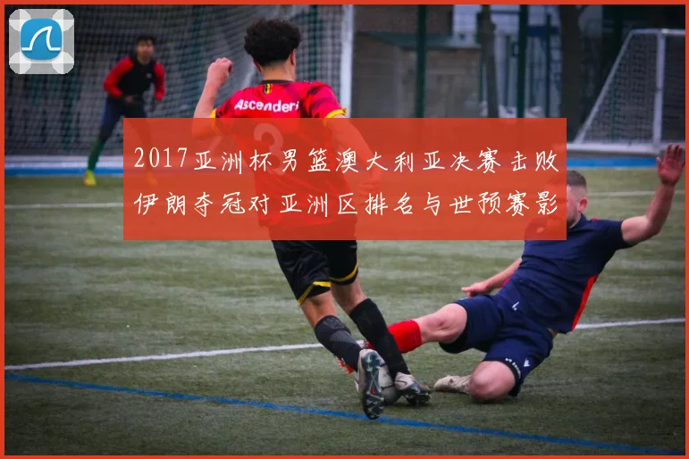 2017亚洲杯男篮澳大利亚决赛击败伊朗夺冠对亚洲区排名与世预赛影响