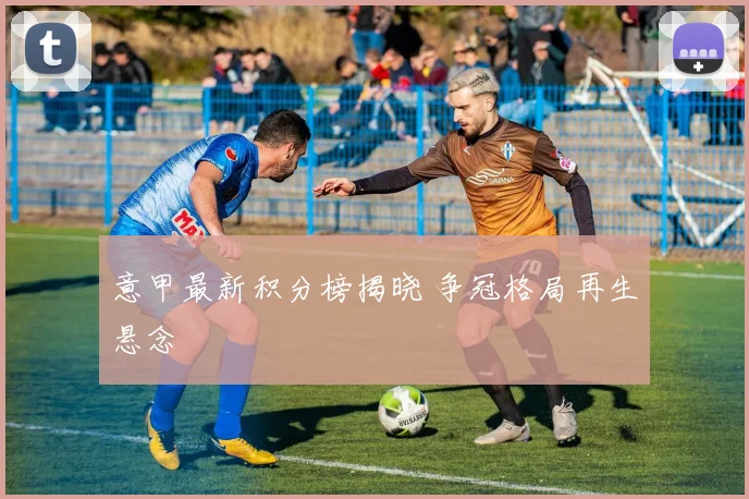 意甲最新积分榜揭晓 争冠格局再生悬念